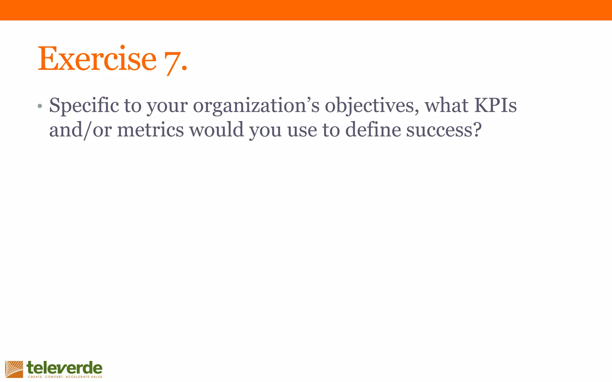 Exercise 7.
• Specific to your organization’s objectives, what KPIs
and/or metrics would you use to define success?
 