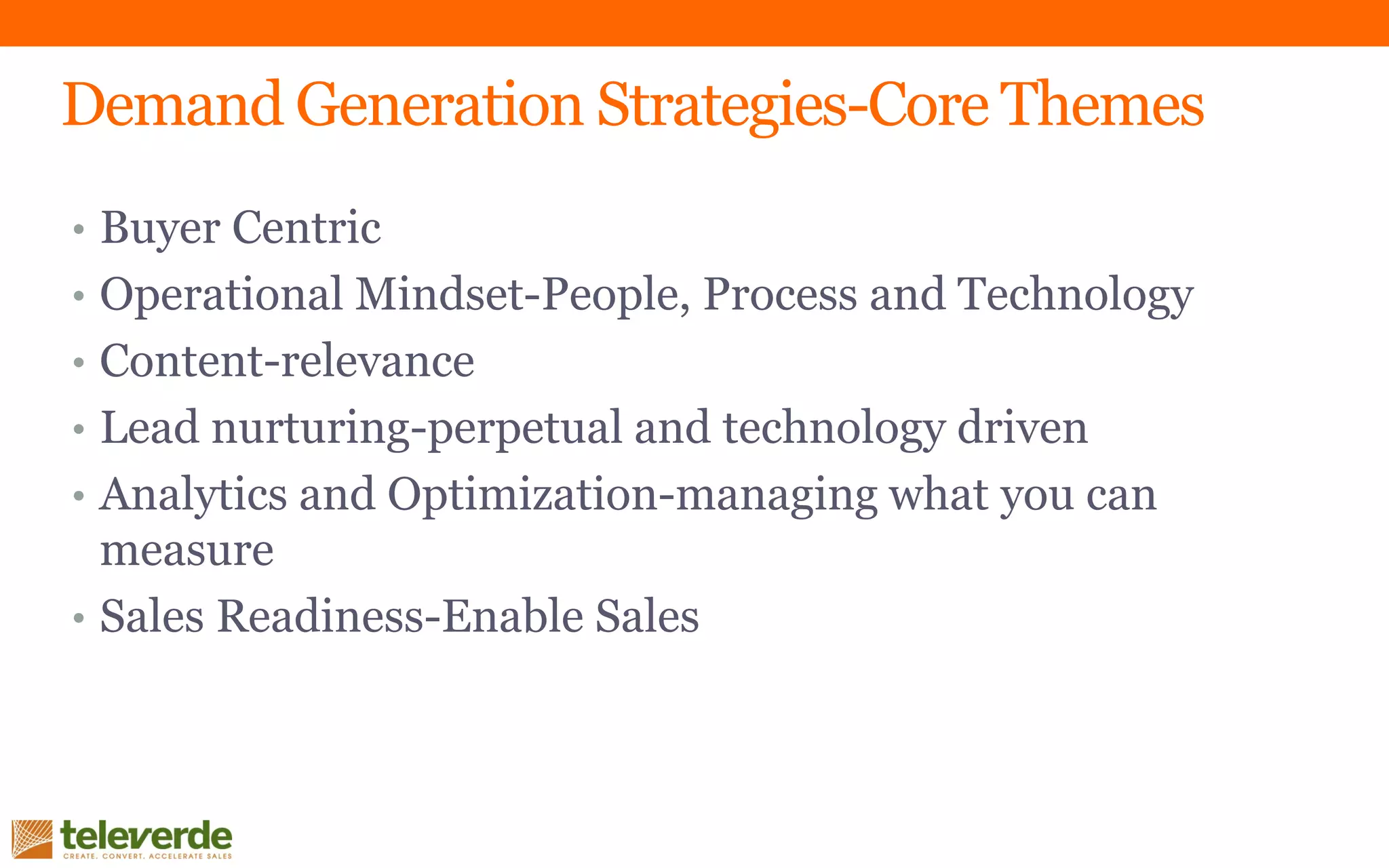 • Buyer Centric
• Operational Mindset-People, Process and Technology
• Content-relevance
• Lead nurturing-perpetual and technology driven
• Analytics and Optimization-managing what you can
measure
• Sales Readiness-Enable Sales
Demand Generation Strategies-Core Themes
 