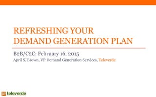 REFRESHING YOUR
DEMAND GENERATION PLAN
B2B/C2C: February 16, 2015
April S. Brown, VP Demand Generation Services, Televerde
 