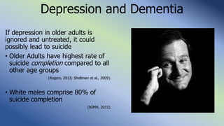 Depression and Dementia
If depression in older adults is
ignored and untreated, it could
possibly lead to suicide
• Older Adults have highest rate of
suicide completion compared to all
other age groups
(Rogers, 2013; Shellman et al., 2009).
• White males comprise 80% of
suicide completion
(NIMH, 2015).
 
