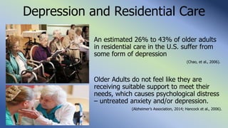 Depression and Residential Care
An estimated 26% to 43% of older adults
in residential care in the U.S. suffer from
some form of depression
(Chao, et al., 2006).
Older Adults do not feel like they are
receiving suitable support to meet their
needs, which causes psychological distress
– untreated anxiety and/or depression.
(Alzheimer’s Association, 2014; Hancock et al., 2006).
 