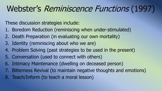 Webster’s Reminiscence Functions (1997)
These discussion strategies include:
1. Boredom Reduction (reminiscing when under-stimulated)
2. Death Preparation (in evaluating our own mortality)
3. Identity (reminiscing about who we are)
4. Problem Solving (past strategies to be used in the present)
5. Conversation (used to connect with others)
6. Intimacy Maintenance (dwelling on deceased person)
7. Bitterness Revival (to maintain negative thoughts and emotions)
8. Teach/Inform (to teach a moral lesson)
 