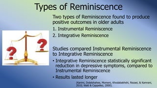 Types of Reminiscence
Two types of Reminiscence found to produce
positive outcomes in older adults
1. Instrumental Reminiscence
2. Integrative Reminiscence
Studies compared Instrumental Reminiscence
to Integrative Reminiscence
• Integrative Reminiscence statistically significant
reduction in depressive symptoms, compared to
Instrumental Reminiscence
• Results lasted longer
(Karimi, Dolatshahee, Momeni, Khodabakhshi, Rezaei, & Kamrani,
2010; Watt & Cappeliez, 2000).
 