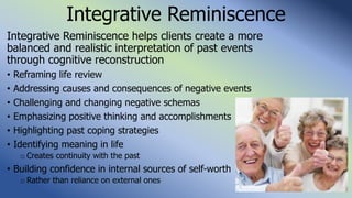 Integrative Reminiscence
Integrative Reminiscence helps clients create a more
balanced and realistic interpretation of past events
through cognitive reconstruction
• Reframing life review
• Addressing causes and consequences of negative events
• Challenging and changing negative schemas
• Emphasizing positive thinking and accomplishments
• Highlighting past coping strategies
• Identifying meaning in life
o Creates continuity with the past
• Building confidence in internal sources of self-worth
o Rather than reliance on external ones
 