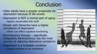 Conclusion
• Older adults have a greater propensity for
depression because of life events
• Depression is NOT a normal part of aging
o Ageism perpetuates this myth
• People with Dementia have a higher
prevalence of depression
o Which can affect cognitive functioning
• Reminiscence therapy – specifically
Integrative Reminiscence, has the most
success at reducing depressive symptoms
• Depression is a treatable condition
oCannot continue to be overlooked
 
