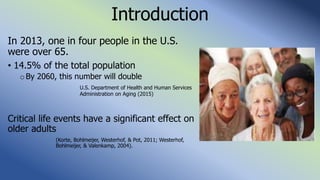 Introduction
In 2013, one in four people in the U.S.
were over 65.
• 14.5% of the total population
oBy 2060, this number will double
U.S. Department of Health and Human Services
Administration on Aging (2015)
Critical life events have a significant effect on
older adults
(Korte, Bohlmeijer, Westerhof, & Pot, 2011; Westerhof,
Bohlmeijer, & Valenkamp, 2004).
 