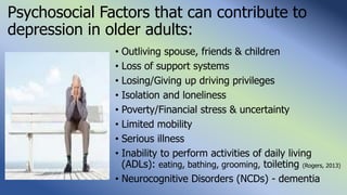 Psychosocial Factors that can contribute to
depression in older adults:
• Outliving spouse, friends & children
• Loss of support systems
• Losing/Giving up driving privileges
• Isolation and loneliness
• Poverty/Financial stress & uncertainty
• Limited mobility
• Serious illness
• Inability to perform activities of daily living
(ADLs): eating, bathing, grooming, toileting (Rogers, 2013)
• Neurocognitive Disorders (NCDs) - dementia
 