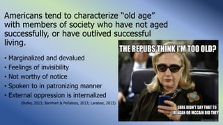 Americans tend to characterize “old age”
with members of society who have not aged
successfully, or have outlived successful
living.
• Marginalized and devalued
• Feelings of invisibility
• Not worthy of notice
• Spoken to in patronizing manner
• External oppression is internalized
(Butler, 2013; Barnhart & Peñaloza, 2013; Larabee, 2013)
 