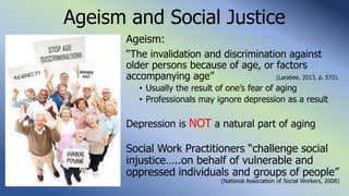 Ageism and Social Justice
Ageism:
“The invalidation and discrimination against
older persons because of age, or factors
accompanying age” (Larabee, 2013, p. 572).
• Usually the result of one’s fear of aging
• Professionals may ignore depression as a result
Depression is NOT a natural part of aging
Social Work Practitioners “challenge social
injustice…..on behalf of vulnerable and
oppressed individuals and groups of people”
(National Association of Social Workers, 2008)
 