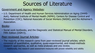 Sources of Literature
Government and Agency Websites:
• U.S. Department of Health and Human Services Administration on Aging (DHHS-
AoA); National Institute of Mental Health (NIMH); Centers for Disease Control and
Prevention (CDC); National Associate of Social Workers (NASW); and the Alzheimer’s
Association.
Books:
• Social work textbooks, and the Diagnostic and Statistical Manual of Mental Disorders,
Fifth Edition (DSM-5).
Peer-reviewed Journal Articles:
• The majority of this research came from peer-reviewed journal articles; which
consisted of quantitative, qualitative, quasi-experimental, and mixed-methods
research approaches, as well as meta-analyses and one review.
o Additionally, this research used assessment measures with proven reliability and validity
 