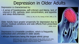 Depression in Older Adults
Depression is characterized by:
• A sense of hopelessness, self-criticism and blame, lack of
interest in life, sadness, poor concentration, and appetite
and sleep disturbances.
(Chao, Lui, Wu, Jin, Chu, Huang, & Clark, 2006, p. 37).
Older Adults have greater propensity for depression due to
chronic medical conditions and side effects from prescribed
medications (NIMH, 2015).
Depression is a treatable condition, which is frequently
overlooked and untreated in older adults
• African Americans being the largest ethnic group
(Bohlmeijer, Smit, & Cuijpers, 2003; Hancock, Woods, Challis, & Orrell, 2006;
Korner, Lauritzen, Abelskov, Gulmann, Brodersen, Wedervang-Jensen, &
Kjeldgaard, 2006; Shellman, Mokel, & Hewitt, 2009)
 