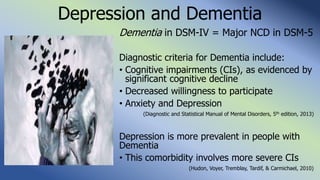 Depression and Dementia
Dementia in DSM-IV = Major NCD in DSM-5
Diagnostic criteria for Dementia include:
• Cognitive impairments (CIs), as evidenced by
significant cognitive decline
• Decreased willingness to participate
• Anxiety and Depression
(Diagnostic and Statistical Manual of Mental Disorders, 5th edition, 2013)
Depression is more prevalent in people with
Dementia
• This comorbidity involves more severe CIs
(Hudon, Voyer, Tremblay, Tardif, & Carmichael, 2010)
 