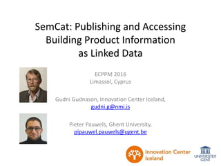 SemCat: Publishing and Accessing
Building Product Information
as Linked Data
ECPPM 2016
Limassol, Cyprus
Gudni Gudnason, Innovation Center Iceland,
gudni.g@nmi.is
Pieter Pauwels, Ghent University,
pipauwel.pauwels@ugent.be
 