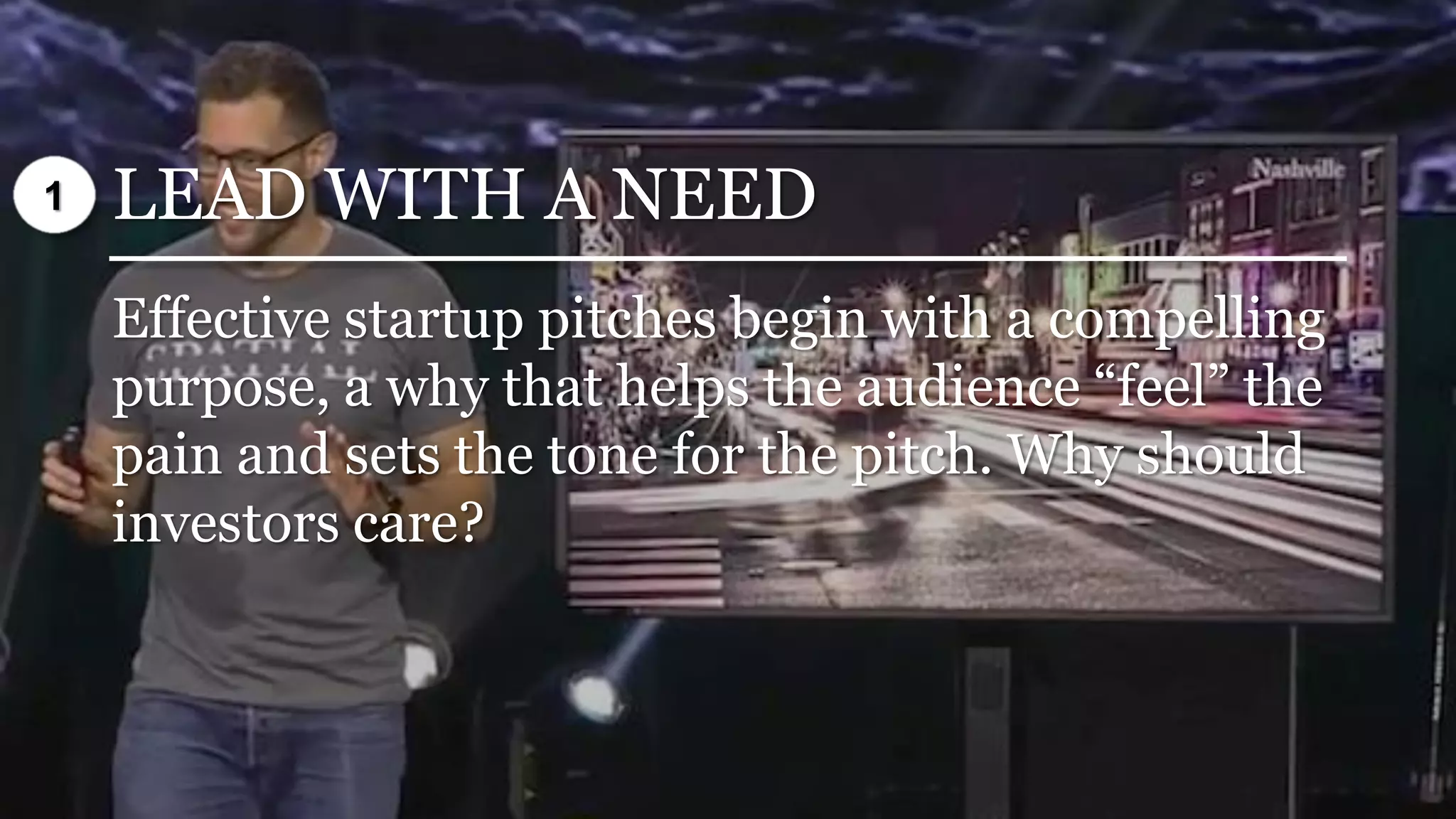 LEAD WITH A NEED
Effective startup pitches begin with a compelling
purpose, a why that helps the audience “feel” the
pain and sets the tone for the pitch. Why should
investors care?
1
 