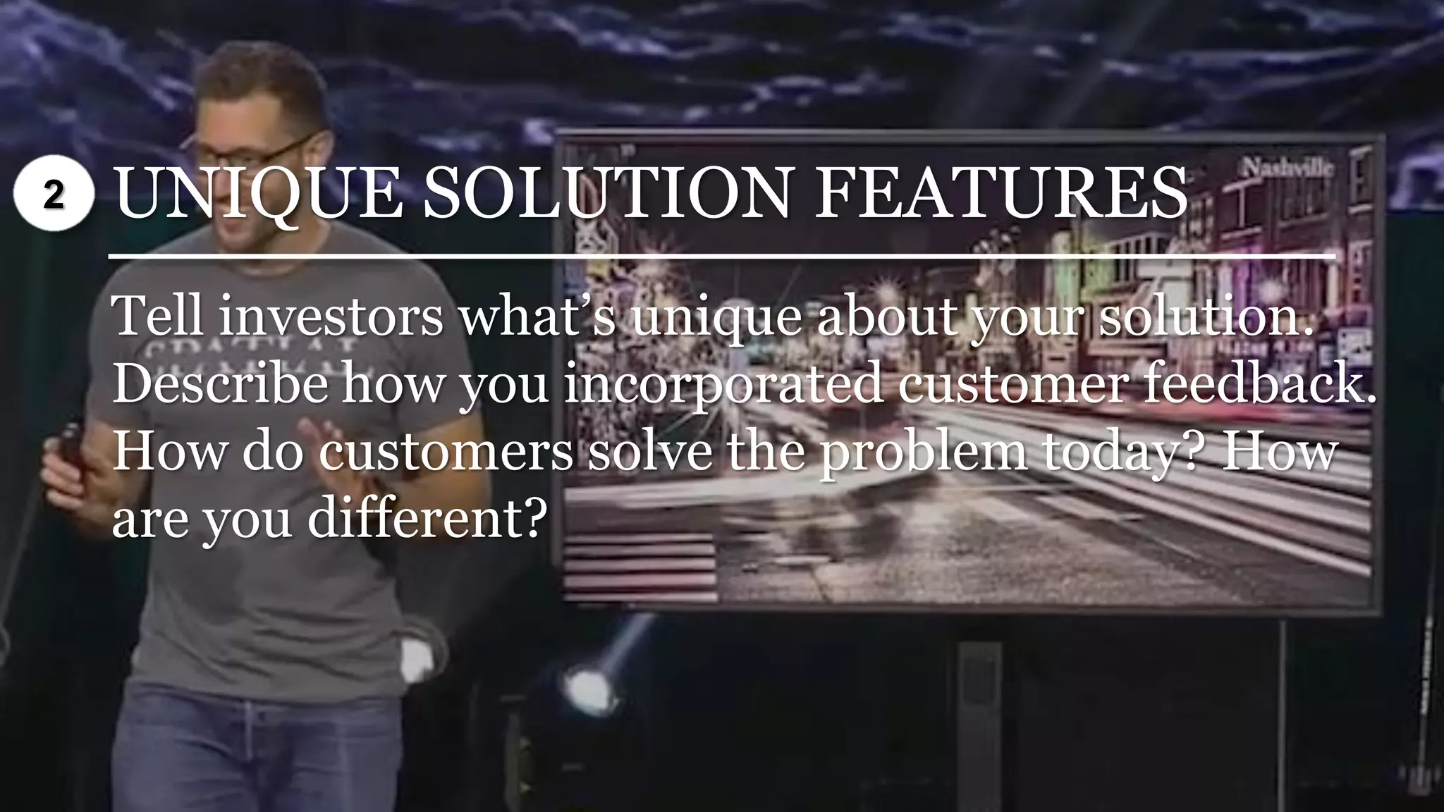 UNIQUE SOLUTION FEATURES
Tell investors what’s unique about your solution.
Describe how you incorporated customer feedback.
How do customers solve the problem today? How
are you different?
2
 