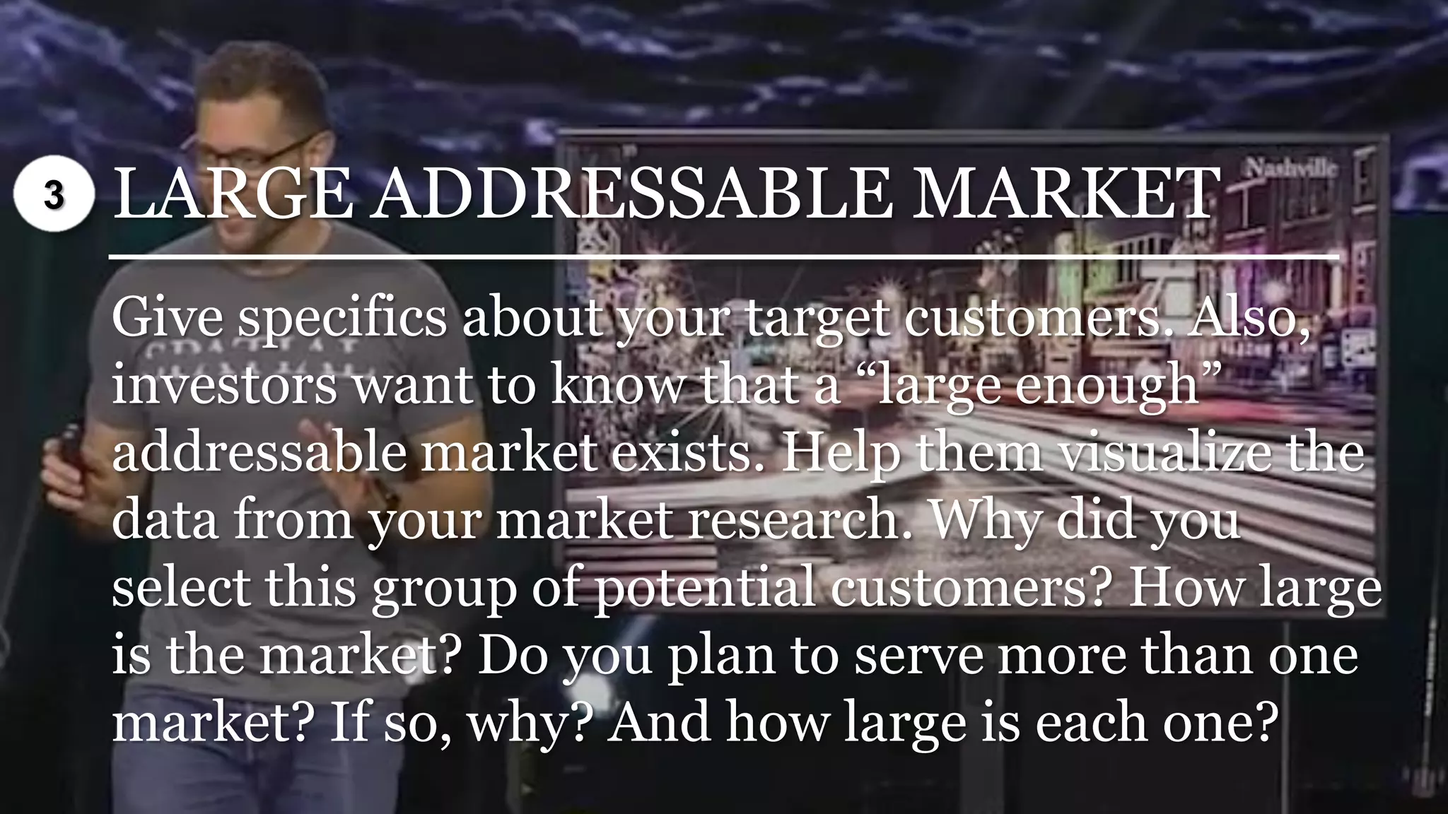 LARGE ADDRESSABLE MARKET
Give specifics about your target customers. Also,
investors want to know that a “large enough”
addressable market exists. Help them visualize the
data from your market research. Why did you
select this group of potential customers? How large
is the market? Do you plan to serve more than one
market? If so, why? And how large is each one?
3
 