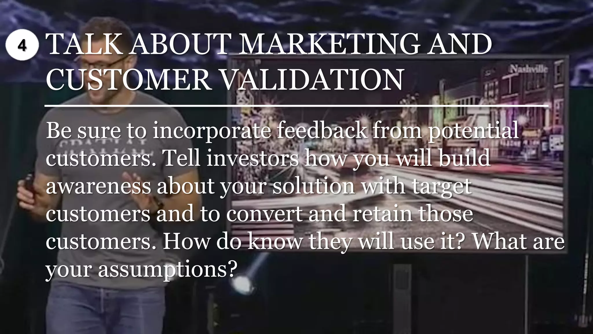 TALK ABOUT MARKETING AND
CUSTOMER VALIDATION
Be sure to incorporate feedback from potential
customers. Tell investors how you will build
awareness about your solution with target
customers and to convert and retain those
customers. How do know they will use it? What are
your assumptions?
4
 