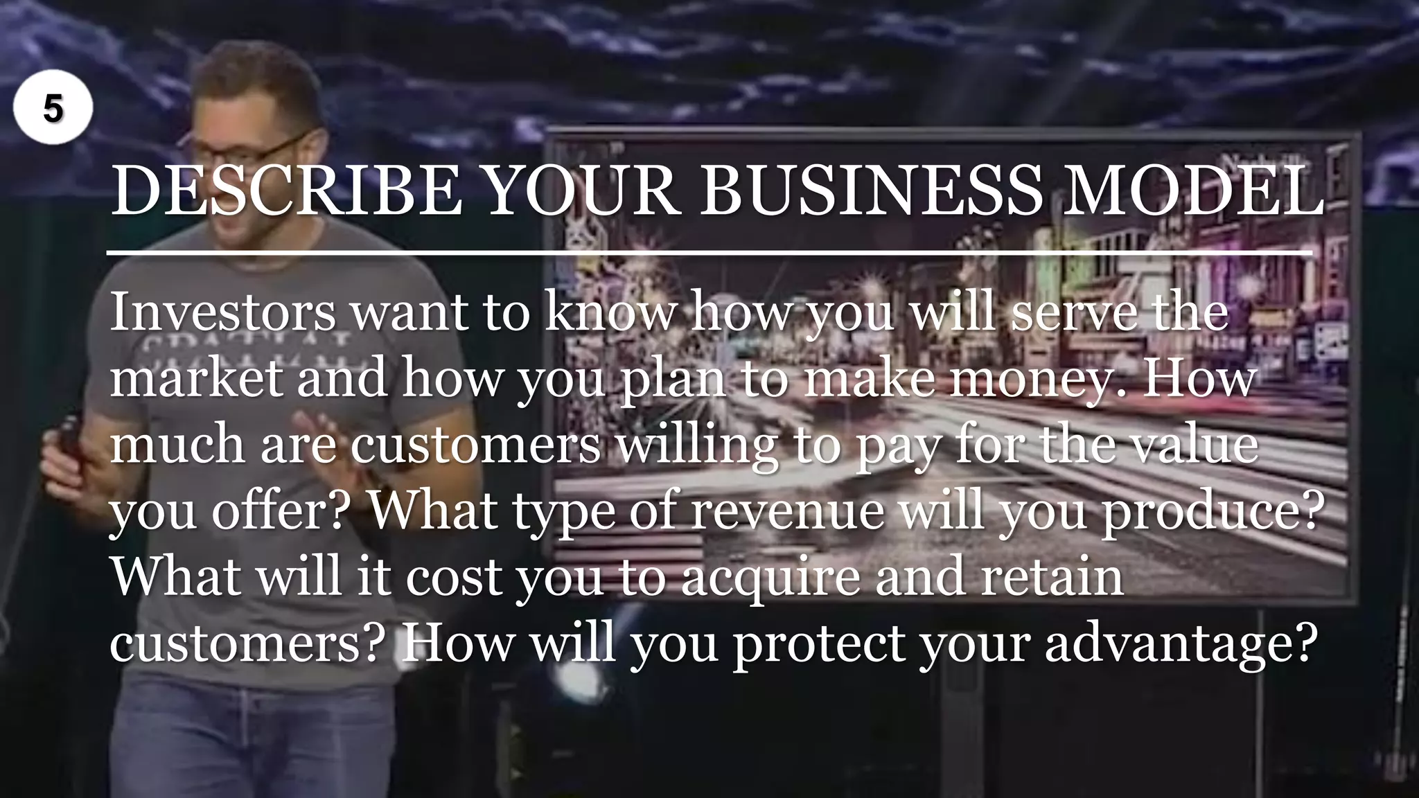 DESCRIBE YOUR BUSINESS MODEL
Investors want to know how you will serve the
market and how you plan to make money. How
much are customers willing to pay for the value
you offer? What type of revenue will you produce?
What will it cost you to acquire and retain
customers? How will you protect your advantage?
5
 