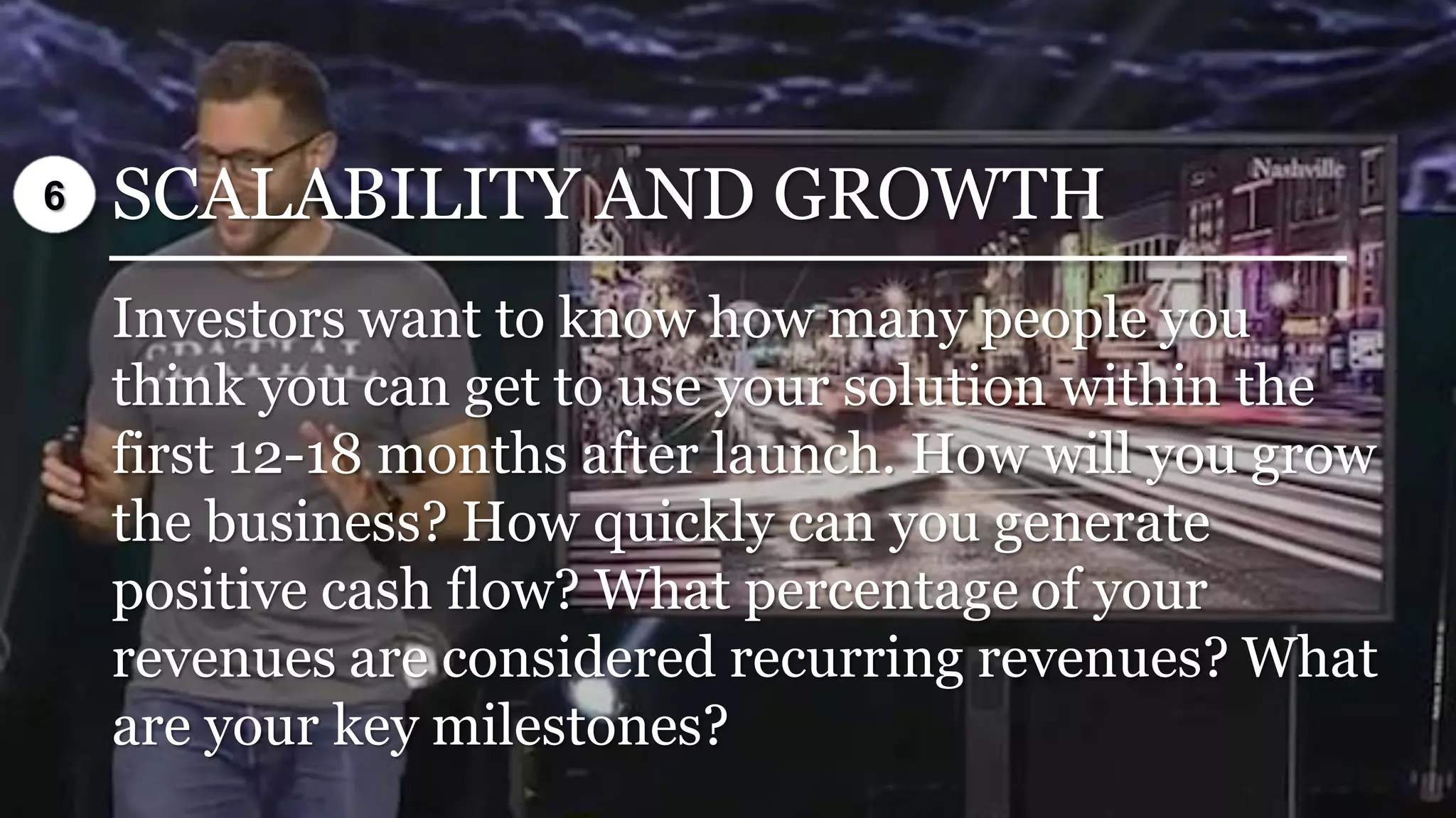 SCALABILITY AND GROWTH
Investors want to know how many people you
think you can get to use your solution within the
first 12-18 months after launch. How will you grow
the business? How quickly can you generate
positive cash flow? What percentage of your
revenues are considered recurring revenues? What
are your key milestones?
6
 