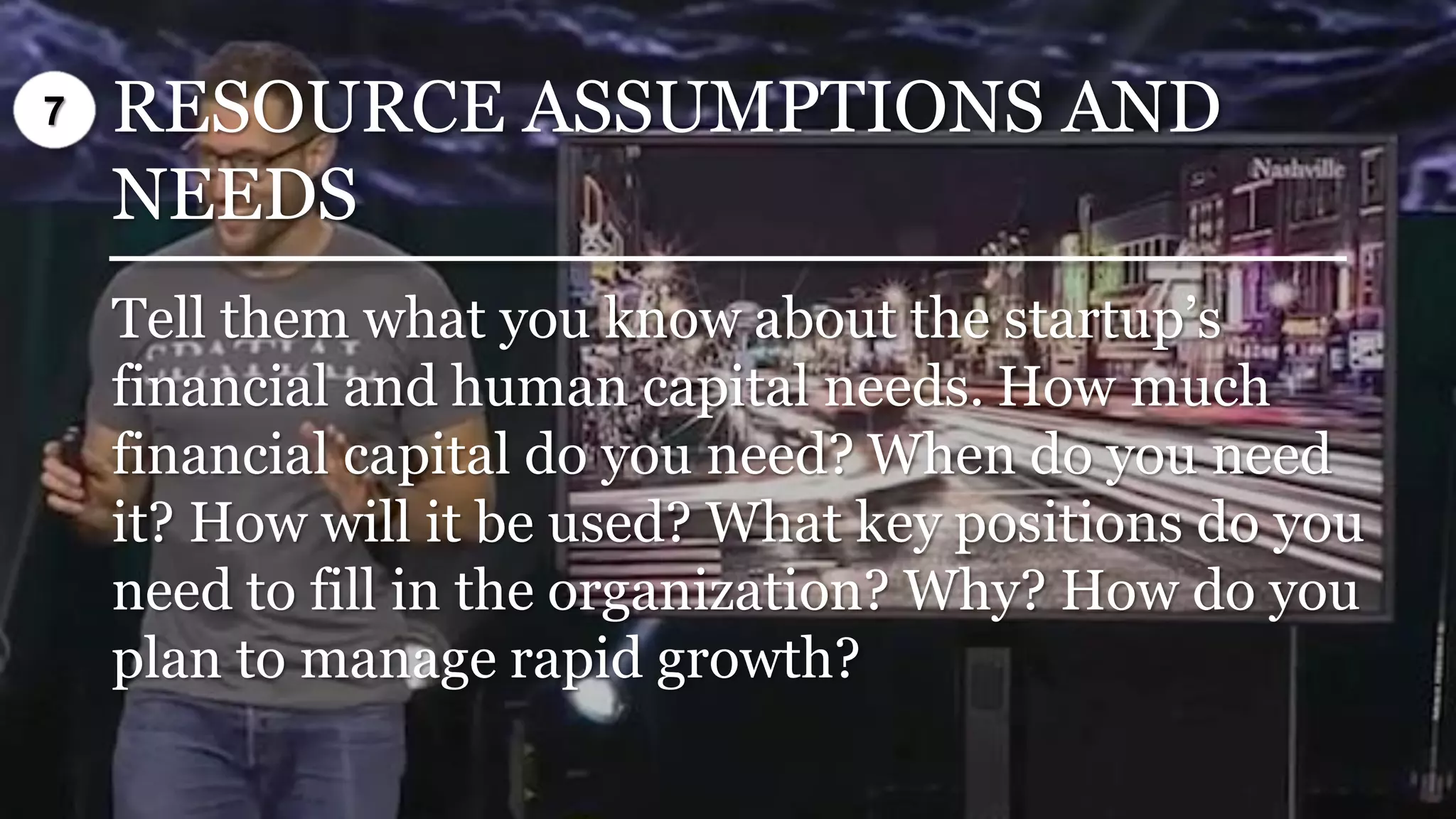 RESOURCE ASSUMPTIONS AND
NEEDS
Tell them what you know about the startup’s
financial and human capital needs. How much
financial capital do you need? When do you need
it? How will it be used? What key positions do you
need to fill in the organization? Why? How do you
plan to manage rapid growth?
7
 
