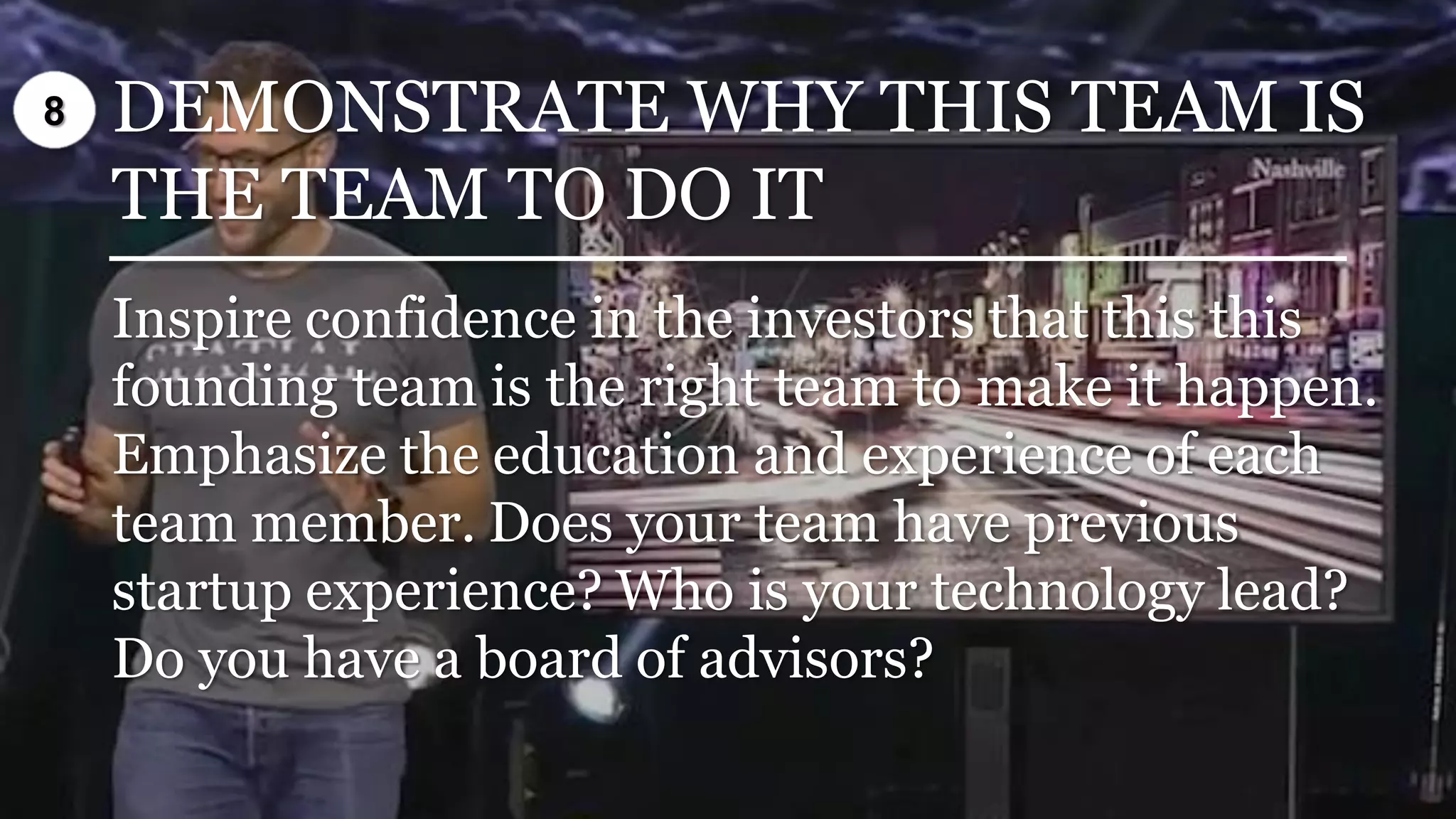 DEMONSTRATE WHY THIS TEAM IS
THE TEAM TO DO IT
Inspire confidence in the investors that this this
founding team is the right team to make it happen.
Emphasize the education and experience of each
team member. Does your team have previous
startup experience? Who is your technology lead?
Do you have a board of advisors?
8
 