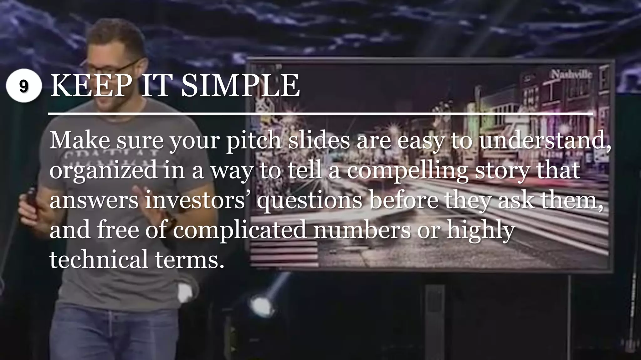 KEEP IT SIMPLE
Make sure your pitch slides are easy to understand,
organized in a way to tell a compelling story that
answers investors’ questions before they ask them,
and free of complicated numbers or highly
technical terms.
9
 