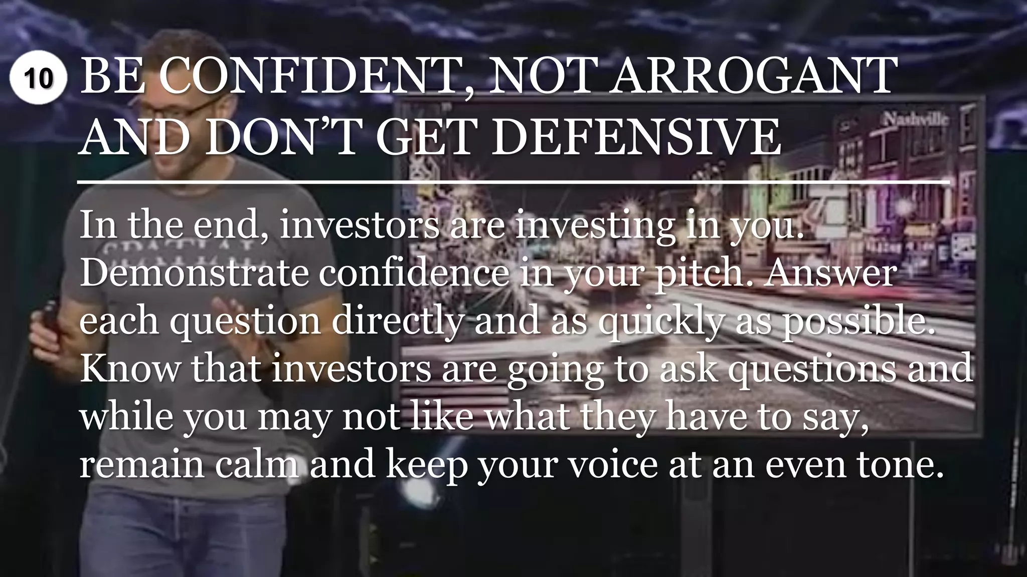 BE CONFIDENT, NOT ARROGANT
AND DON’T GET DEFENSIVE
In the end, investors are investing in you.
Demonstrate confidence in your pitch. Answer
each question directly and as quickly as possible.
Know that investors are going to ask questions and
while you may not like what they have to say,
remain calm and keep your voice at an even tone.
10
 
