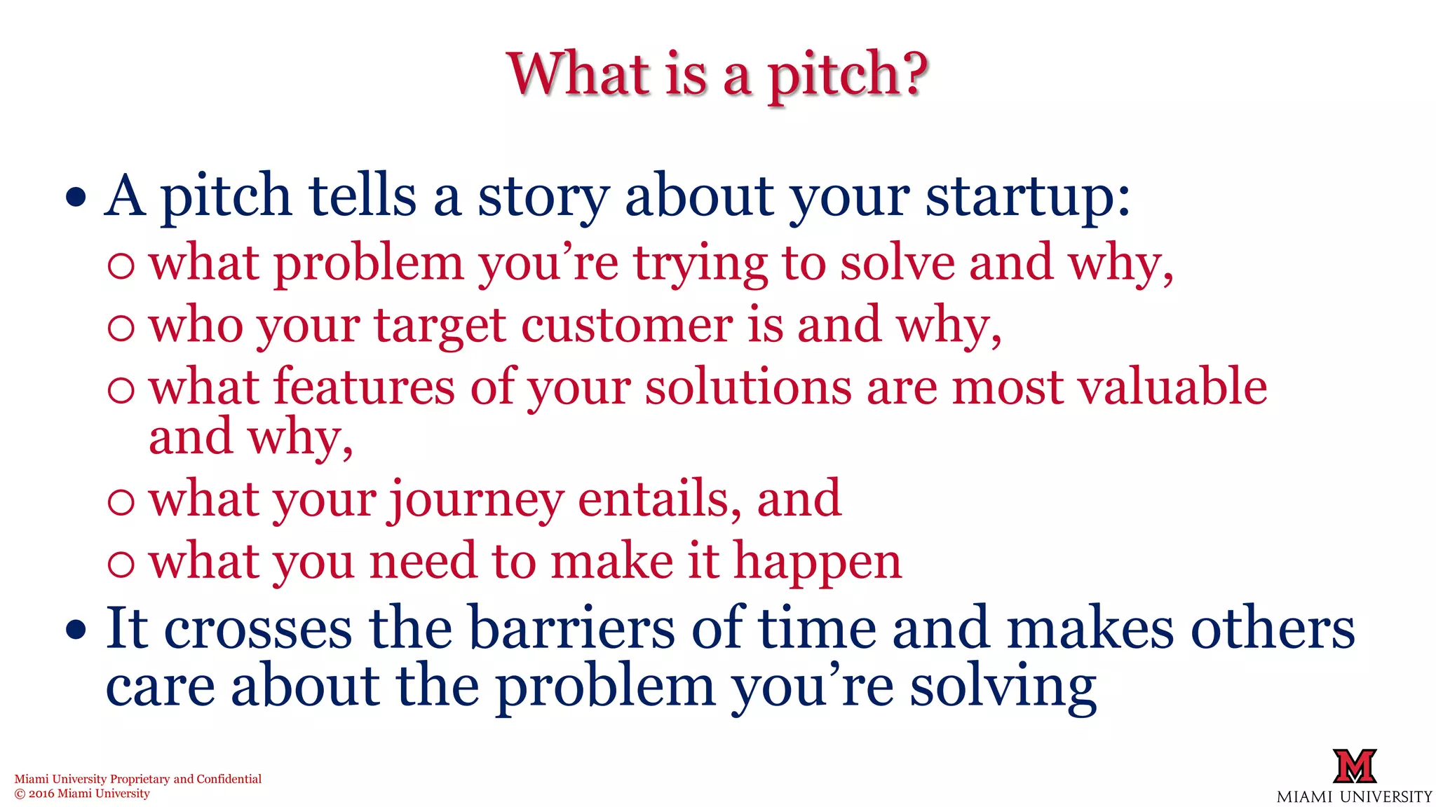 Miami University Proprietary and Confidential
© 2016 Miami University
What is a pitch?
 A pitch tells a story about your startup:
 what problem you’re trying to solve and why,
 who your target customer is and why,
 what features of your solutions are most valuable
and why,
 what your journey entails, and
 what you need to make it happen
 It crosses the barriers of time and makes others
care about the problem you’re solving
 