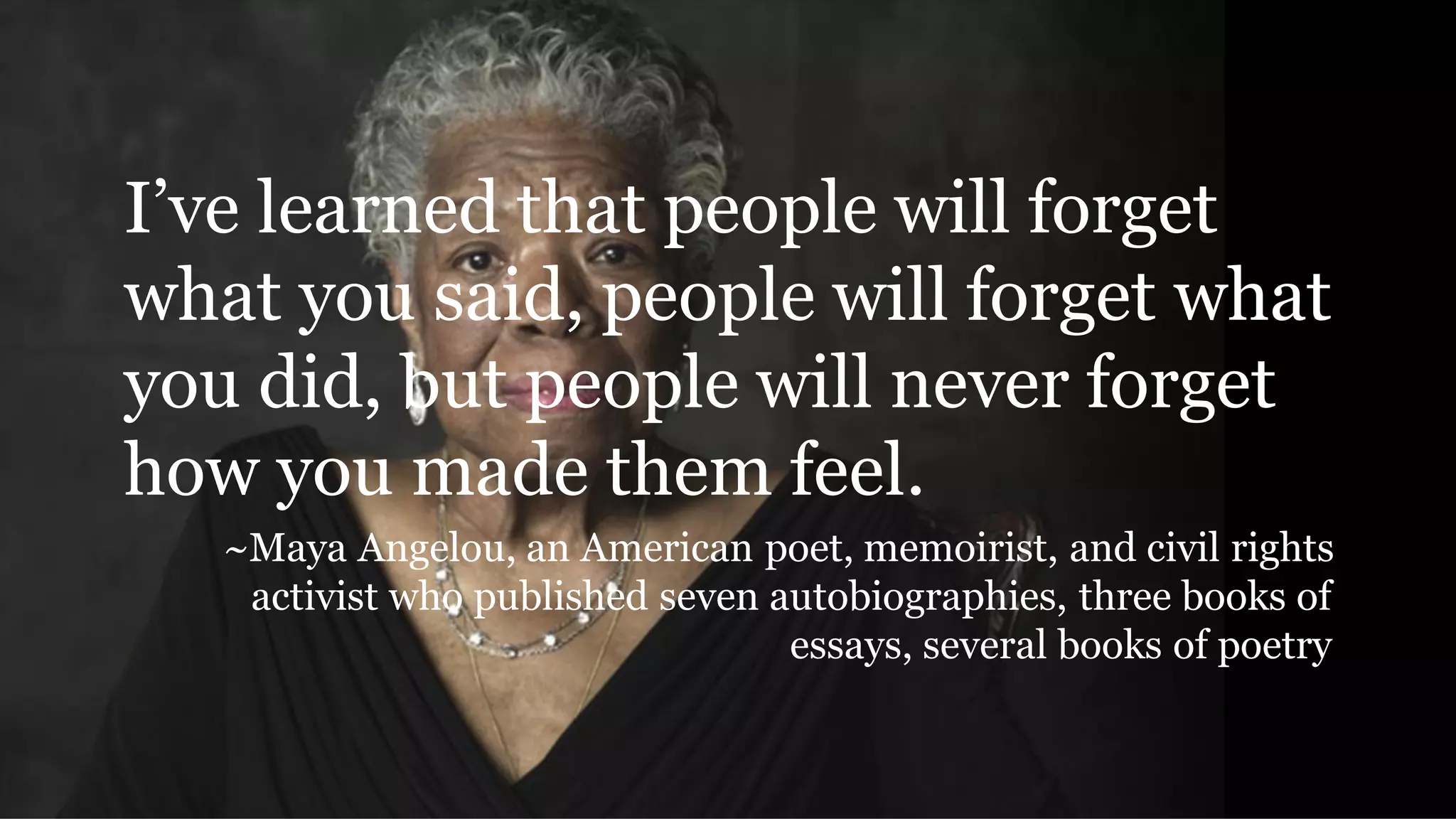 I’ve learned that people will forget
what you said, people will forget what
you did, but people will never forget
how you made them feel.
~Maya Angelou, an American poet, memoirist, and civil rights
activist who published seven autobiographies, three books of
essays, several books of poetry
 