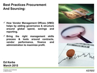 KERBS
Proprietary and Confidential
© 2009 Ed Kerbs
Best Practices Procurement
And Sourcing:
Ed Kerbs
March 2015
 How Vendor Management Offices (VMO)
helps by adding governance & structure
around global spend, savings and
reporting.
 Bring the right management skills
process & tools around contracts,
vendor performance, finance and
administration to maximize profit.
 