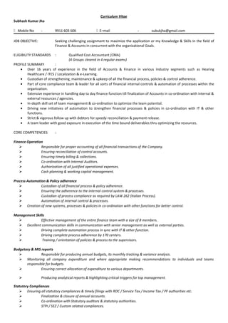Curriculum Vitae
Subhash Kumar Jha
 Mobile No : 9911 603 606  E–mail : subukjha@gmail.com
JOB OBJECTIVE: Seeking challenging assignment to maximize the application or my Knowledge & Skills In the field of
Finance & Accounts in concurrent with the organizational Goals.
ELIGIBILITY STANDARDS : Qualified Cost Accountant (CMA)
(4 Groups cleared in 4 regular exams)
PROFILE SUMMARY :
• Over 16 years of experience in the field of Accounts & Finance in various Industry segments such as Hearing
Healthcare / ITES / Localization & e-Learning.
• Custodian of strengthening, maintenance & upkeep of all the financial process, policies & control adherence.
• Part of core compliance team & leader for all sorts of financial internal controls & automation of processes within the
organization.
• Extensive experience in handling day to day finance function till finalization of Accounts in co-ordination with internal &
external resources / agencies.
• In-depth skill set of team management & co-ordination to optimize the team potential.
• Driving new initiatives of automation to strengthen financial processes & policies in co-ordination with IT & other
functions.
• Strict & vigorous follow up with debtors for speedy reconciliation & payment release.
• A team leader with good exposure in execution of the time bound deliverables thru optimizing the resources.
CORE COMPETENCIES :
Finance Operation
 Responsible for proper accounting of all financial transactions of the Company.
 Ensuring reconciliation of control accounts.
 Ensuring timely billing & collections.
 Co-ordination with Internal Auditors.
 Authorization of all justified operational expenses.
 Cash planning & working capital management.
Process Automation & Policy adherence
 Custodian of all financial process & policy adherence.
 Ensuring the adherence to the internal control system & processes.
 Custodian of process compliance as required by LAW 262 (Italian Process).
 Automation of internal control & processes.
 Creation of new systems, processes & policies in co-ordination with other functions for better control.
Management Skills
 Effective management of the entire finance team with a size of 8 members.
 Excellent communication skills in communication with senior management as well as external parties.
 Driving complete automation process in sync with IT & other function.
 Driving complete process adherence by 170 centers.
 Training / orientation of policies & process to the supervisors.
Budgetary & MIS reports
 Responsible for producing annual budgets, its monthly tracking & variance analysis.
 Monitoring all company expenditure and where appropriate making recommendations to individuals and teams
responsible for budgets.
 Ensuring correct allocation of expenditure to various departments.
 Producing analytical reports & highlighting critical triggers for top management.
Statutory Compliances
 Ensuring all statutory compliances & timely filings with ROC / Service Tax / Income Tax / PF authorities etc.
 Finalization & closure of annual accounts.
 Co-ordination with Statutory auditors & statutory authorities.
 STPI / SEZ / Custom related compliances.
 