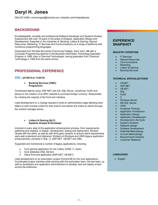 Daryl H. Jones
506-227-4395 | commongold@hotmail.com | linkedin.com/in/darylhjones
- 1 -
BACKGROUND
Knowledgeable, versatile and professional Software Developer and Systems Analyst.
Experienced with over 16 years in the areas of Analysis, Application Design and
Development. Expertise in the industries of: Banking, Lottery & Gaming, Natural
Resources, Marketing, IT Services and Communications on a range of platforms with
numerous programming languages.
Graduated from the New Brunswick Community College, Saint John, NB with a
Computer Programming diploma in the Business Information Technology Specialist
Program in 1999. Also a Chemical Technologist, having graduated from Chemical
Technology in 1994 from the same school.
PROFESSIONAL EXPERIENCE
CGI – (01/2012 to 11/2015)
 Banking Services (CIBC)
Programmer
Contributed talents using: ASP.NET with C#, SQL Server, JavaScript, AJAX and
jQuery to the creation of an MVC website to purchase foreign currency. Responsible
for creating the majority of the front end interface.
Lead development on a change request to build an administration page allowing bank
tellers to both process orders for their branch and deliver the orders to clients through
the content manager server.
 Lottery & Gaming (ALC)
Systems Analyst & Developer
Involved in every step of the application enhancement process, from requirements
gathering and analysis, to design, development, testing and deployment. Worked
closely with the client, as well as with third party vendors, to ensure client requirements
were well understood and delivered. Worked on Windows and UNIX legacy application
enhancements, primarily in SQL, C, ASP.NET, VB.NET and VBA.
Supported and maintained a number of legacy applications, including:
 Core gaming application for the Lottery (UNIX, C, bash)
 Core database (SQL Server).
 Client front end application (ASP.NET, VB.NET)
Lead development on an automation project (Control-M) for the core applications.
Coordinated project activities while working with the automation team, the test team, as
well as developers and application administrators to develop, test and deploy scripts
across the enterprise.
EXPERIENCE
SNAPSHOT
INDUSTRY EXPERTISE
 IT Services
 Natural Resources
 Communications
 Marketing
 Lottery & Gaming
 Banking Services
TECHNICAL SPECIALIZATIONS
 C#.NET
 ASP.NET
 VB.NET
 SQL
 AJAX
 C
 Windows Server
 MS SQL Server
 UNIX
 Analytical Thinking
 Application Architecture
 Application Design
 Application Development
 Development Life-Cycle
 Systems Analysis
 Software Design
 Software Development
 Waterfall Methodology
 Concert Methodology
 Requirements Analysis
 Customer Relations
LANGUAGES
 English
 