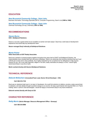 Daryl H. Jones
Software Developer
506-227-4395
- 3 -
EDUCATION
New Brunswick Community College - Saint John
Business Information Technology Specialist (BITS), Computer Programming, Dean's List (1998 to 1999)
New Brunswick Community College - Saint John
Chemical Technology (Co-op), Chemistry (1991 to 1994)
RECOMMENDATIONS
Steven Burns
CEO - Bulletproof Solutions
Daryl is a not only a great worker but an excellent co-worker and team player. Daryl has a solid base of development
experience that would help any development team.
Steven managed Daryl indirectly at Bulletproof Solutions
Martin Poirier
Sales Associates at EXIT Realty Associates
Daryl and I worked on several projects together throughout the years both at OAOT and Bulletproof Solution. His
responsibilities have included lead tech and senior developer. Daryl is an extremely hard working individual that won't quit
until the job is done and is done perfectly. He is highly respected by his co-workers for his willingness to help anyone
anytime he can. He is very well organized, diligent in his work, easily reachable and always on time. I would highly
recommend Daryl in any line of work.
Martin worked directly with Daryl at Bulletproof Solutions
TECHNICAL REFERENCE
Deborah McEachern (Consultant/Team Lead; Senior C#.net Developer - CGI)
Cell: 902-316-1742
Daryl was an absolute bright spot in my team of developers. He could find solutions to defects, provide a sober second look
to solutions, and was always brought a positive energy to our scrums. He was a quick learner and required little to no "hand-
holding" when it came to new technologies. I would be happy to recommend Daryl in any future endeavour.
Deborah worked directly with Daryl at CGI
CHARACTER REFERENCE
Reilly Morris (Senior Manager, Resource Management Office - Genesys)
Cell: 506-343-0988
 