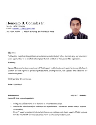 Honorato B. Gonzales Jr.
Mobile: +974 55061699
E-mail: nathan07311983@gmail.com
3rd Floor, Room 11, Rastec Building, Bin Mahmoud Area
Objective:
To fully utilize my skills and capabilities in a reputable organization that will offer a chance to grow and enhance my
career opportunities. To be an effective team player that will contribute to the success of the organization.
Summary:
8 years of Extensive hands-on experience in IT field Support, troubleshooting and repair (Hardware and Software).
Excellent and well organize in processing of documents, creating manuals, data uploads, data extractions and
system management.
*Holding a Qatar Driver’s License.
Work Experience:
Azadea Qatar July 2013 - Present
Junior IT field support specialist
• Configuring Cisco Switches to be deployed on new and existing shops.
• Perform new software analysis, installation and implementation – chromecast, wireless network projector,
price labelling.
• Direct IT support projects and technical activities across multiple project sites in support of Retail business
from the mall, Identify and resolve business needs to achieve organizational goals.
 
