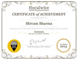 CERTIFICATE of ACHIEVEMENT
THIS ACKNOWLEDGES THAT
Shivam Sharma
PARTICIPATED IN THE HOCALWIRE JOURNLISM INITIATIVE FOR DECEMBER AND WAS ADJUDGED
WINNER
Best Story of the Month - December
`
Vinoth Poovalingam, CEO - Hocalwire
DECEMBER
2015
 