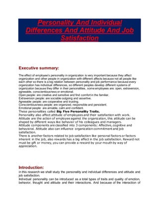 Personality And Individual
Differences And Attitude And Job
Satisfaction
Executive summary:
The effect of employee’s personality in organization is very important because they affect
organization and other people in organization with different affects because not all people like
each other so there is a big relation between personality and job performance because every
organization has individual differences, so different peoples develop different systems of
organization because they differ in their personalities, some employees are: open, extraversion,
agreeable, conscientiousness or emotional.
Open people: are creative and sensitive and find comfort in the familiar.
Extraversion people: are sociable outgoing and assertive.
Agreeable people: are cooperative and trusting.
Conscientiousness people: are organized, responsible and persistent.
Emotional people: are amiable, calm and confident.
These personalities called Big Five Personality Traits.
Personality also affect attitude of employees and their satisfaction with work.
Attitude are the action of employee against the organization, this attitude can be
shaped by different ways like behavior of his colleagues and managers.
Attitude components are classified into 3 components: Affective, cognitive and
behavioral. Attitude also can influence organization commitment and job
satisfaction.
There is another factors related to job satisfaction like personal factors or factors
inherent in the job, also rewards has a big affect in the job satisfaction. Reward not
must be gift or money, you can provide a reward by your mouth by way of
appreciation.
Introduction:
in this research we shall study the personality and individual differences and attitude and
job satisfaction.
Individual personality can be introduced as a total types of traits and quality of emotion,
behavior, thought and attitude and their interactions. And because of the interaction of
 
