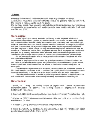 3-Hope:
Embrace an individual’s determination and road map to reach the target.
An individual must have the wherewithal to achieve his goal and not only wish for it,
the wishing is not enough to reach his goals.
the low hope people have a negative attitude toward organization and their managers
vice versa the person who has high level of hope he has a positive attitude. (Hellriegel
and Slocum, 2009)
Conclusion:
In each organization there is a different personality in each employee and some of
organizations have different genders, so we must take in consideration the personality, gender
and individual differences when dealing with the employee. by knowing their personalities, you
will know how to deal with them, how to motivate them and make them more loyal and satisfied
with their jobs to achieve the organization objectives, when the employees are satisfied with
their jobs they shall increase their productivity and increase loyalty and decrease turn over. It’s
not simple to achieve job satisfaction of employees because not all employees are satisfied with
their jobs, so by knowing how to deal them, we will be able to increase their job satisfaction.
Some employees are high salary oriented or satisfied which make them feel secure at work.
But not only the personality affects the organization also attitude of employee will affect
the organizational behavior
Attitude is very important because it’s the type of personality and individual differences
and it affects the behavior of employees, also job satisfaction is an observed or hidden attitude
toward organization so we need to take the attitude in consideration when dealing with the
employees.
One of the most important aspects of the attitude which affects the individual’s behavior is
his organizational commitment, as the increasing of the organizational commitment will increase
the employee’s loyalty to the place he works at which will be reflected on his productivity.
The other element related to attitude and affecting the attitude of an individual is the hope,
which reflects his determination and creativity in drawing a pathway to achieve his goals
References:
1-Belbin, R. (1996). The coming shape of organization. Oxford: Butterworth-
Heinemann.Belbin, R. (1996). The coming shape of organization. Oxford:
Butterworth-Heinemann.
2-Brooks, I. (2006). Organisational behaviour. Harlow: Financial Times Prentice Hall.
3-Chitale, A. (2013). Organizational behaviour. [Place of publication not identified]:
Prentice-Hall Of India.
4-Cooper, C. (n.d.). Individual differences and personality.
5-Fiske, S., Gilbert, D., Lindzey, G. and Jongsma, A. (2010). Handbook of social
psychology. Hoboken, N.J.: Wiley, p.357.
 