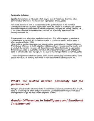 Personality definition:
Specific characteristics of individuals which may be open or hidden and determine either
commonality or differences in behavior in an organization. (brooks, 2006)
Personality definition in term of characteristics or the qualities typical of that individual
Defined personality as ‘a dynamic organization, inside the person, of psychophysical systems
that create the person’s characteristic patterns of behavior, thoughts and feelings’ (Allport, 1961,
p. 11) (Personality type and work-related outcomes: An exploratory application of the
Enneagram model, n.d.)
The personality may affect other people in organization. This effect may lead to negative or
positive teams, accordingly who is has the negative or positive personality and his power to
affect on others (Belbin, 1996).
So to make an excellent team you must take care about personality and individual difference.
The individual difference is double edged sword because it can increase creativity, loyalty, and
productivity but can also increase a job dissatisfaction, conflict and disloyalty to organization.
If the manager is able to touch of the individual differences and their personality and has the
ability to extract out the best of people, he is a successful manager (Mullins and Christy, 2013)
There is a big difference between people, some children can develop faster than others. Some
people more dutiful to authority than others or more sectarian than others (cooper, n.d.)
What’s the relation between personality and job
performance?
Managers should take the situational factor in consideration, factors such as the culture of work,
ability to be working with others and job requirement. you need to determine job, work group
and organization to get the most suitable employee (Robbis)
Gender Differences in Intelligence and Emotional
Intelligence?
 