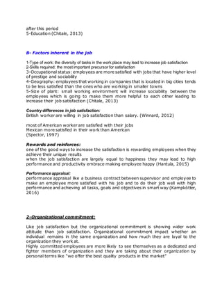 after this period
5-Education (Chitale, 2013)
B- Factors inherent in the job
1-Type of work: the diversity of tasks in the work place may lead to increase job satisfaction
2-Skills required: the most important precursor for satisfaction
3-Occupational status: employees are more satisfied with jobs that have higher level
of prestige and sociability
4-Geography: employees that working in companies that is located in big cities tends
to be less satisfied than the ones who are working in smaller towns
5-Size of plant: small working environment will increase sociability between the
employees which is going to make them more helpful to each other leading to
increase their job satisfaction (Chitale, 2013)
Country differences in job satisfaction:
British worker are willing in job satisfaction than salary. (Winnard, 2012)
most of American worker are satisfied with their jobs
Mexican more satisfied in their work than American
(Spector, 1997)
Rewards and reinforces:
one of the good ways to increase the satisfaction is rewarding employees when they
achieve their unique results
when the job satisfaction are largely equal to happiness they may lead to high
performance and productivity embrace making employee happy (Hantula, 2015)
Performance appraisal:
performance appraisal like a business contract between supervisor and employee to
make an employee more satisfied with his job and to do their job well with high
performance and achieving all tasks, goals and objectives in smart way (Kampkötter,
2016)
2-Organizational commitment:
Like job satisfaction but the organizational commitment is showing wider work
attitude than job satisfaction. Organizational commitment impact whether an
individual remains in the same organization and how much they are loyal to the
organization they work at.
Highly committed employees are more likely to see themselves as a dedicated and
fighter members of organization and they are taking about their organization by
personal terms like “we offer the best quality products in the market”
 