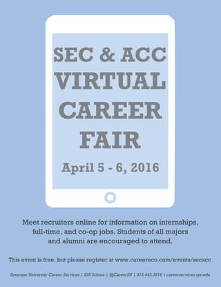 VIRTUAL
CAREER
FAIR
This event is free, but please register at www.careereco.com/events/secacc
Meet recruiters online for information on internships,
full-time, and co-op jobs. Students of all majors
and alumni are encouraged to attend.
Syracuse University Career Services | 235 Schine | @CareerSU | 315.443.3616 | careerservices.syr.edu
April 5 - 6, 2016
SEC & ACC
 