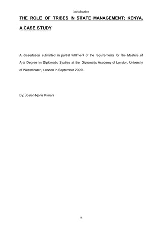 Introduction
a
THE ROLE OF TRIBES IN STATE MANAGEMENT; KENYA,
A CASE STUDY
A dissertation submitted in partial fulfilment of the requirements for the Masters of
Arts Degree in Diplomatic Studies at the Diplomatic Academy of London, University
of Westminster, London in September 2009.
By: Josiah Njore Kimani
 