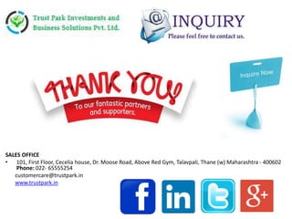 SALES OFFICE
• 101, First Floor, Cecelia house, Dr. Moose Road, Above Red Gym, Talavpali, Thane (w) Maharashtra - 400602
Phone: 022- 65555254
customercare@trustpark.in
www.trustpark.in
 