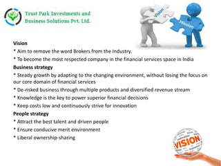 Vision
* Aim to remove the word Brokers from the Industry.
* To become the most respected company in the financial services space in India
Business strategy
* Steady growth by adapting to the changing environment, without losing the focus on
our core domain of financial services
* De-risked business through multiple products and diversified revenue stream
* Knowledge is the key to power superior financial decisions
* Keep costs low and continuously strive for innovation
People strategy
* Attract the best talent and driven people
* Ensure conducive merit environment
* Liberal ownership-sharing
 