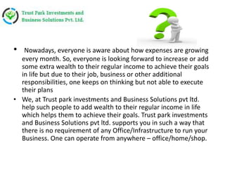 • Nowadays, everyone is aware about how expenses are growing
every month. So, everyone is looking forward to increase or add
some extra wealth to their regular income to achieve their goals
in life but due to their job, business or other additional
responsibilities, one keeps on thinking but not able to execute
their plans
• We, at Trust park investments and Business Solutions pvt ltd.
help such people to add wealth to their regular income in life
which helps them to achieve their goals. Trust park investments
and Business Solutions pvt ltd. supports you in such a way that
there is no requirement of any Office/Infrastructure to run your
Business. One can operate from anywhere – office/home/shop.
 