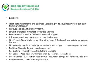 • BENEFITS
• Trust park investments and Business Solutions pvt ltd. Business Partner can earn
Minimum 50000/m
• Payouts paid on 1st of every month.
• Lowest Brokerage + Highest Brokerage sharing
• Fundamental as well as Technical Research support
• Infrastructure is not mandatory to run the business
• Our Experts Team – Marketing, Branding, Sales & Technical supports to grow your
business
• Opportunity to gain knowledge, experience and support to increase your income.
• Multiple Financial Products under one roof
• For Broking – Top 5 Broking Institutions available
• For Loans – Association with more than 22 Financial Institutions
• For Insurance - Association with multiple Insurance companies for Life & Non-Life
• An ISO 9001-2015 Certified Organization
 