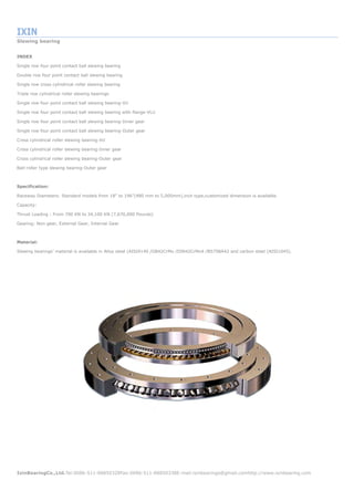 IXIN
Slewing bearing
IxinBearingCo.,Ltd.Tel:0086-511-88850328Fax:0086-511-88850338E-mail:ixinbearings@gmail.comhttp://www.ixinbearing.com
INDEX
Single row four point contact ball slewing bearing
Double row four point contact ball slewing bearing
Single row cross cylindrical roller slewing bearing
Triple row cylindrical roller slewing bearings
Single row four point contact ball slewing bearing-VU
Single row four point contact ball slewing bearing with flange-VLU
Single row four point contact ball slewing bearing-Inner gear
Single row four point contact ball slewing bearing-Outer gear
Cross cylindrical roller slewing bearing-XU
Cross cylindrical roller slewing bearing-Inner gear
Cross cylindrical roller slewing bearing-Outer gear
Ball-roller type slewing bearing-Outer gear
Specification:
Raceway Diameters: Standard models from 18" to 196"(480 mm to 5,000mm),inch type,customized dimension is available.
Capacity:
Thrust Loading : From 700 KN to 34,100 KN (7,670,000 Pounds)
Gearing: Non-gear, External Gear, Internal Gear
Material:
Slewing bearings’ material is available in Alloy steel (AISI4140 /GB42CrMo /DIN42CrMo4 /BS708A42 and carbon steel (AISI1045).
 