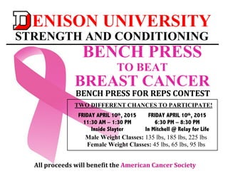  
	
  
ENISON UNIVERSITY
STRENGTH AND CONDITIONING
	
  
BENCH	
  PRESS	
  FOR	
  REPS	
  CONTEST	
  
	
  
FRIDAY APRIL 10th, 2015
11:30 AM – 1:30 PM
Inside Slayter
TWO DIFFERENT CHANCES TO PARTICIPATE!
FRIDAY APRIL 10th, 2015
6:30 PM – 8:30 PM
In Mitchell @ Relay for Life
	
  Male Weight Classes: 135 lbs, 185 lbs, 225 lbs
Female Weight Classes: 45 lbs, 65 lbs, 95 lbs
	
  
All	
  proceeds	
  will	
  benefit	
  the	
  American	
  Cancer	
  Society	
  
BENCH PRESS
TO BEAT
BREAST CANCER
 