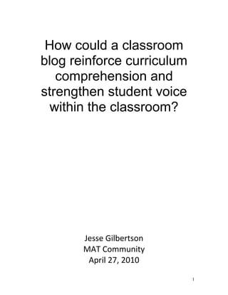 How could a classroom
blog reinforce curriculum
comprehension and
strengthen student voice
within the classroom?
Jesse Gilbertson
MAT Community
April 27, 2010
1
 