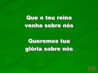 Que o teu reino
venha sobre nós
Queremos tua
glória sobre nós
 
