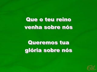 Que o teu reino
venha sobre nós
Queremos tua
glória sobre nós
 